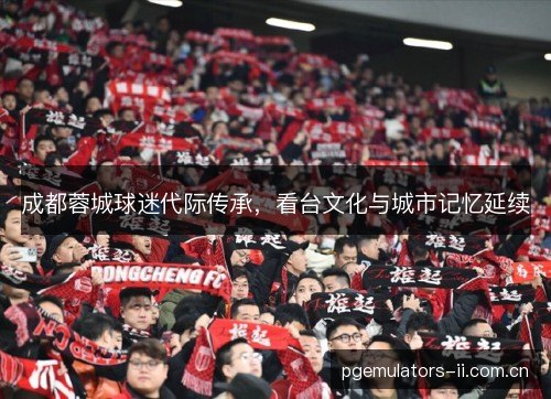 成都蓉城球迷代际传承，看台文化与城市记忆延续